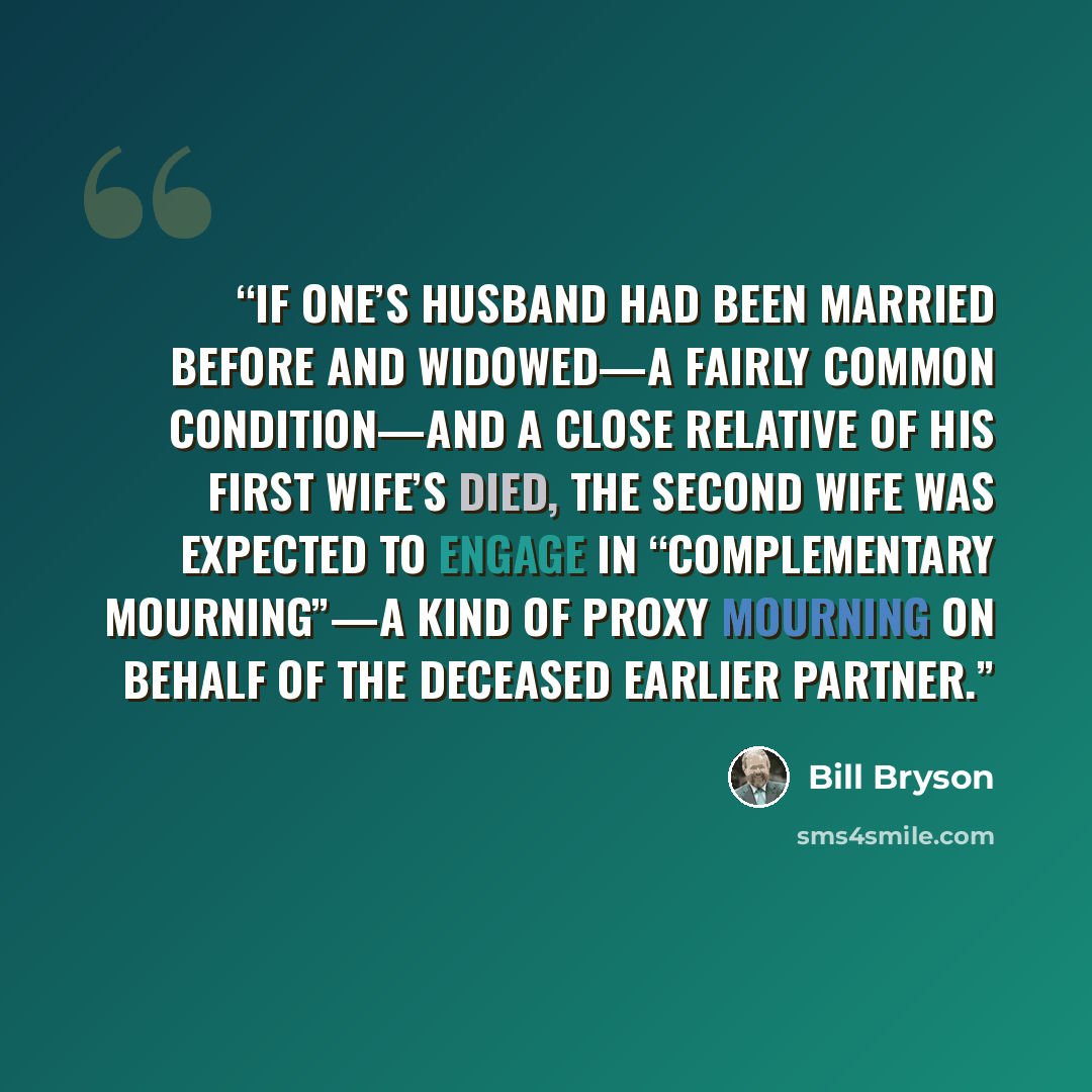 “If one’s husband had been married before and widowed—a fairly common condition—and a close relative of his first wife’s died, the second wife was expected to engage in “complementary mourning”—a kind of proxy mourning on behalf of the deceased earlier partner.” quote by Bill Bryson