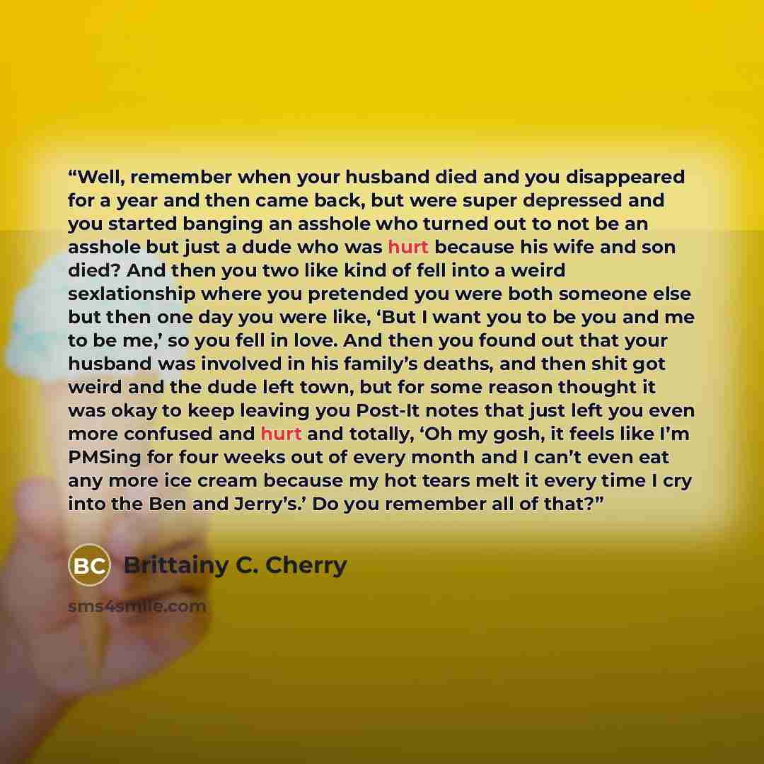 “Well, remember when your husband died and you disappeared for a year and then came back, but were super depressed and you started banging an asshole who turned out to not be an asshole but just a dude who was hurt because his wife and son died? And then you two like kind of fell into a weird…” quote by Brittainy C. Cherry