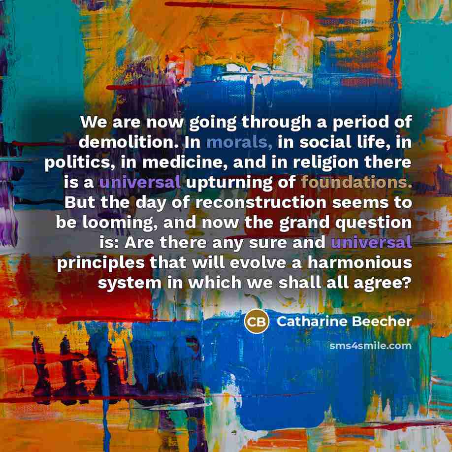 “We are now going through a period of demolition. In morals, in social life, in politics, in medicine, and in religion there is a universal upturning of foundations. But the day of reconstruction seems to be looming, and now the grand question is: Are there any sure and universal principles that…” quote by Catharine Beecher
