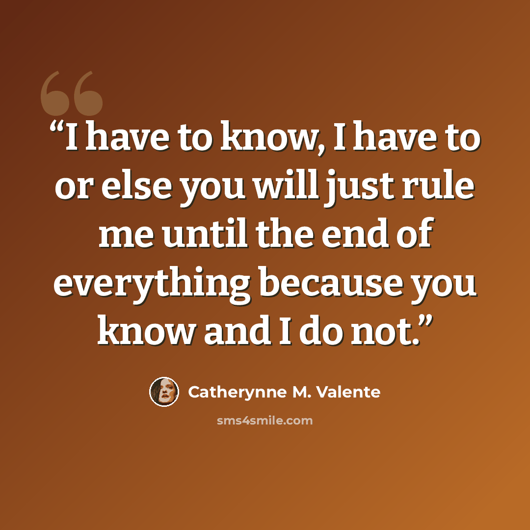 “I have to know, I have to or else you will just rule me until the end of everything because you know and I do not.” quote by Catherynne M. Valente