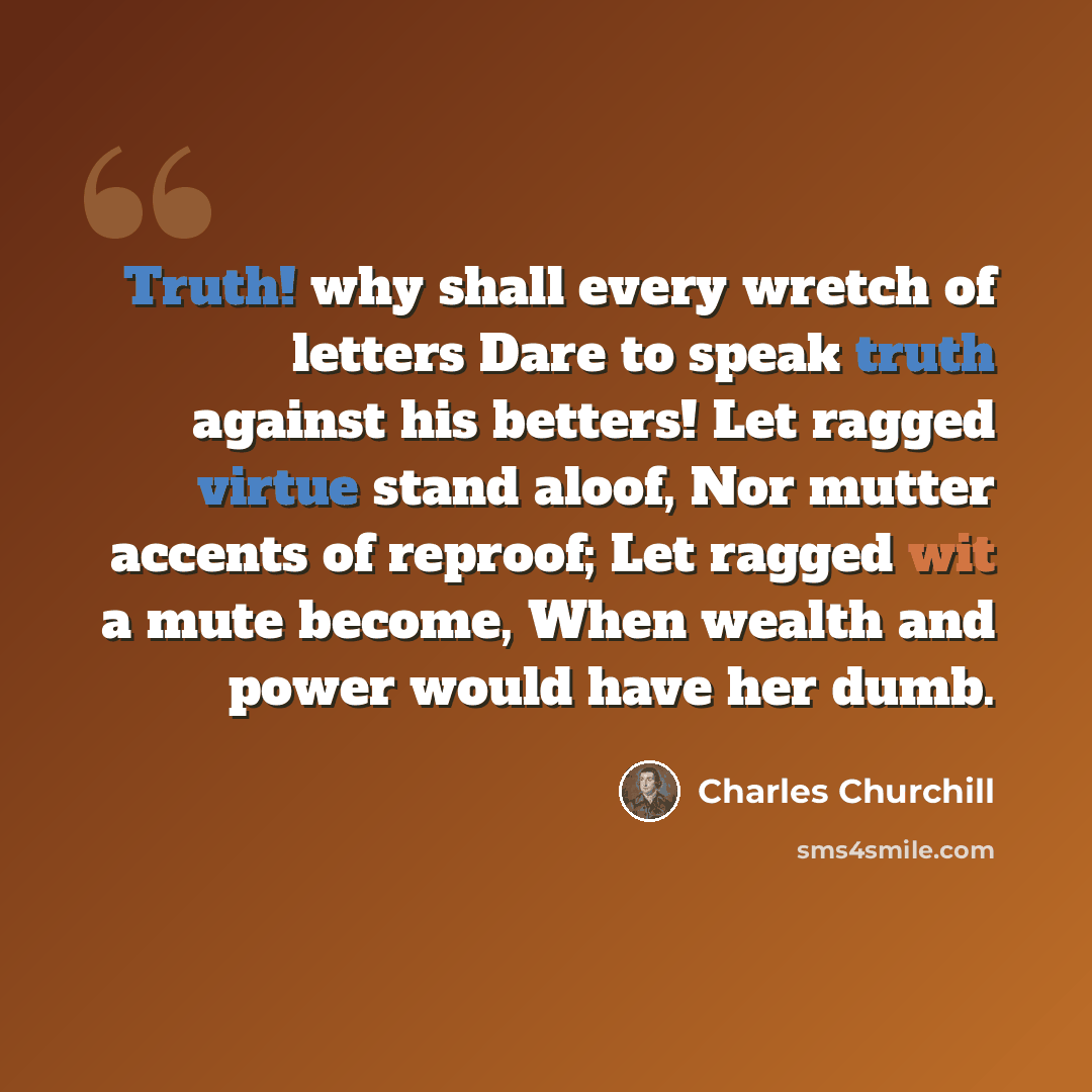 “Truth! why shall every wretch of letters Dare to speak truth against his betters! Let ragged virtue stand aloof, Nor mutter accents of reproof; Let ragged wit a mute become, When wealth and power would have her dumb.” quote by Charles Churchill