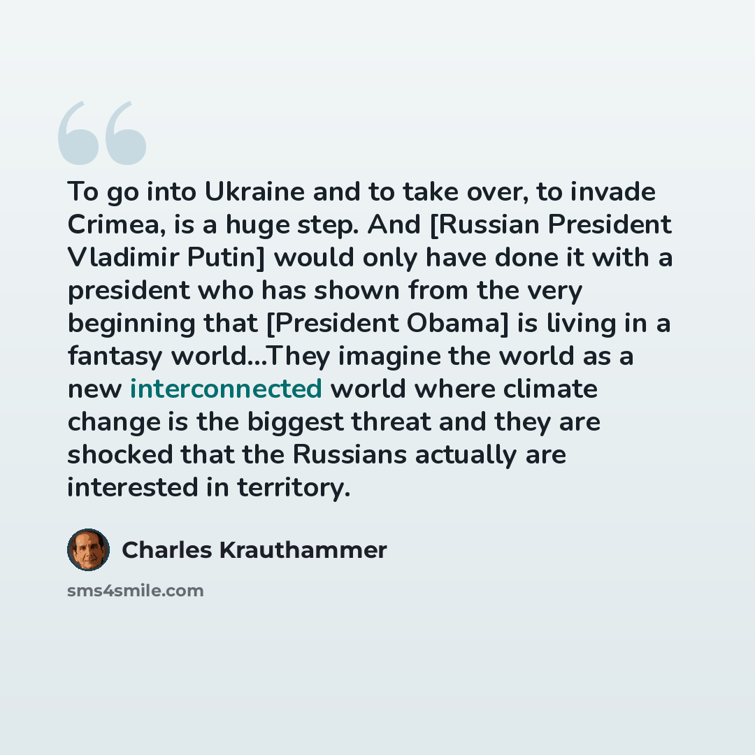 “To go into Ukraine and to take over, to invade Crimea, is a huge step. And [Russian President Vladimir Putin] would only have done it with a president who has shown from the very beginning that [President Obama] is living in a fantasy world...They imagine the world as a new interconnected world…” quote by Charles Krauthammer