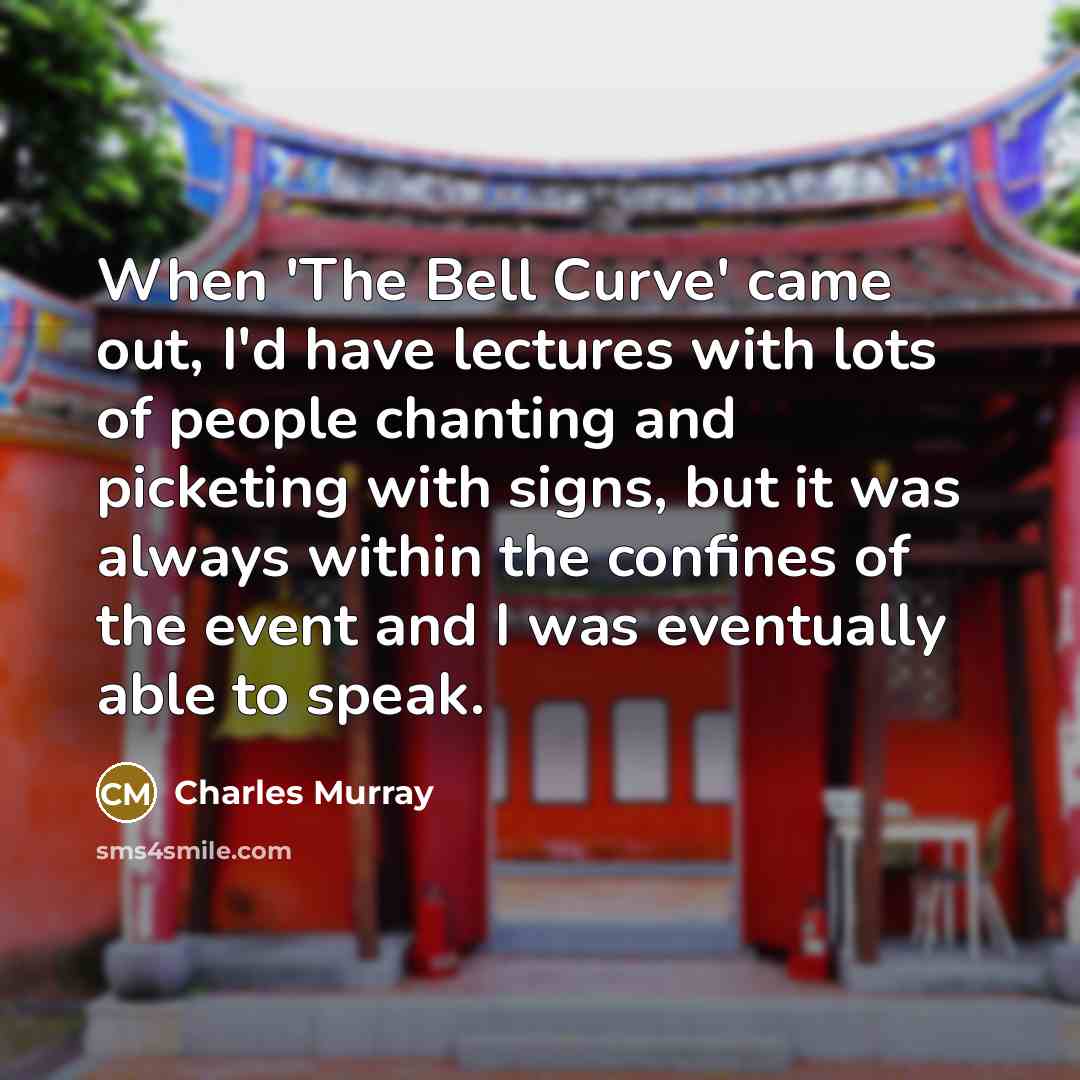 “When 'The Bell Curve' came out, I'd have lectures with lots of people chanting and picketing with signs, but it was always within the confines of the event and I was eventually able to speak.” quote by Charles Murray