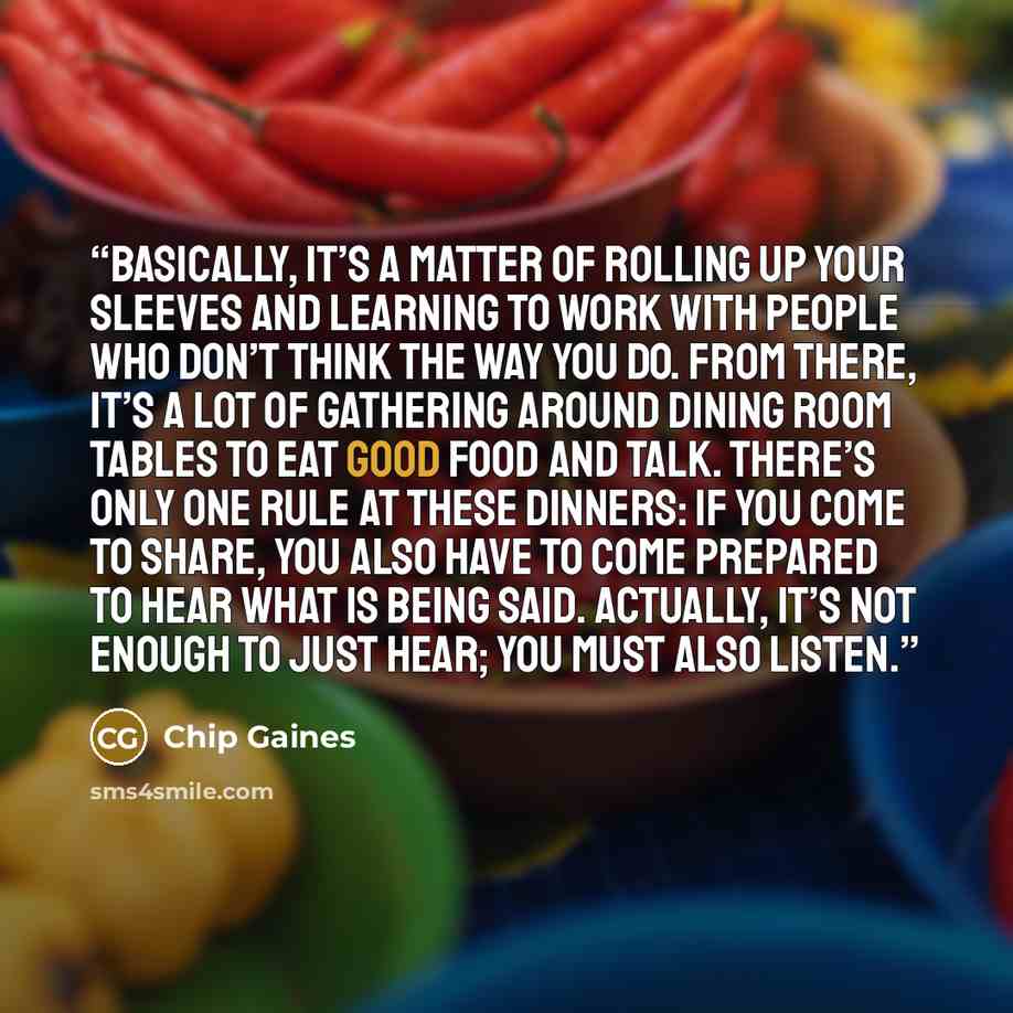 “Basically, it’s a matter of rolling up your sleeves and learning to work with people who don’t think the way you do. From there, it’s a lot of gathering around dining room tables to eat good food and talk. There’s only one rule at these dinners: if you come to share, you also have to come prepared…” quote by Chip Gaines