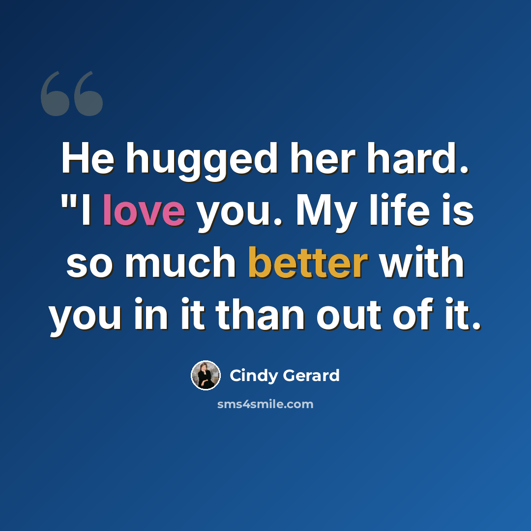 “He hugged her hard. "I love you. My life is so much better with you in it than out of it.” quote by Cindy Gerard