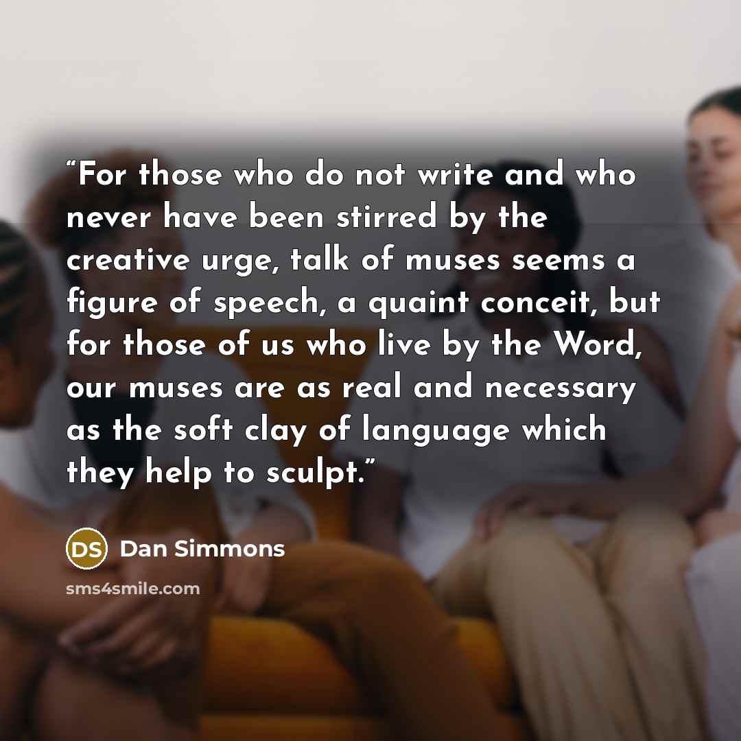 “For those who do not write and who never have been stirred by the creative urge, talk of muses seems a figure of speech, a quaint conceit, but for those of us who live by the Word, our muses are as real and necessary as the soft clay of language which they help to sculpt.” quote by Dan Simmons