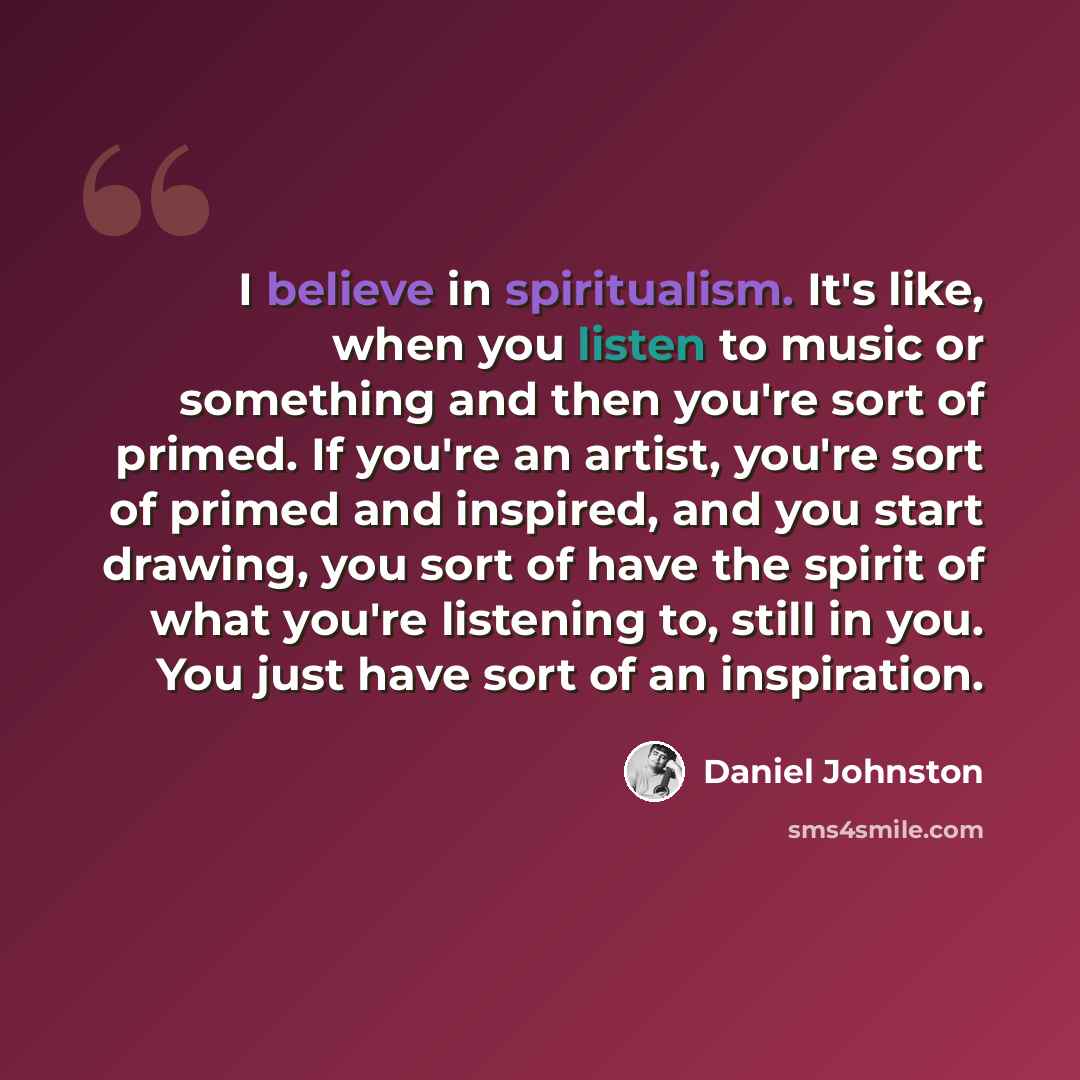 “I believe in spiritualism. It's like, when you listen to music or something and then you're sort of primed. If you're an artist, you're sort of primed and inspired, and you start drawing, you sort of have the spirit of what you're listening to, still in you. You just have sort of an inspiration.” quote by Daniel Johnston