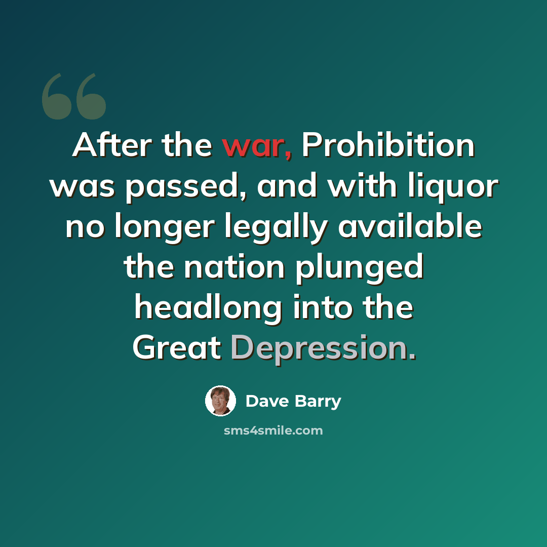 “After the war, Prohibition was passed, and with liquor no longer legally available the nation plunged headlong into the Great Depression.” quote by Dave Barry