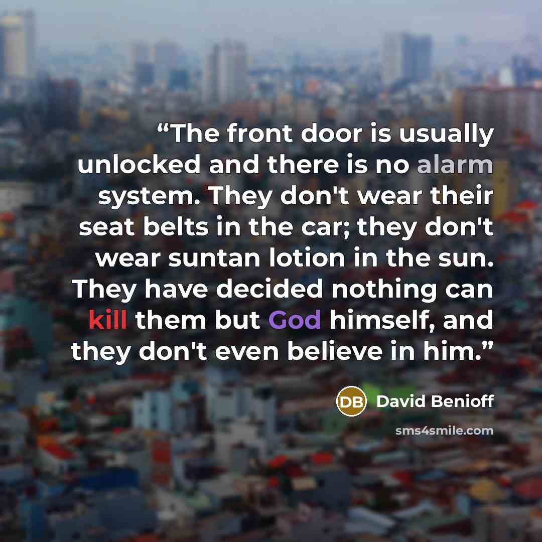 “The front door is usually unlocked and there is no alarm system. They don't wear their seat belts in the car; they don't wear suntan lotion in the sun. They have decided nothing can kill them but God himself, and they don't even believe in him.” quote by David Benioff