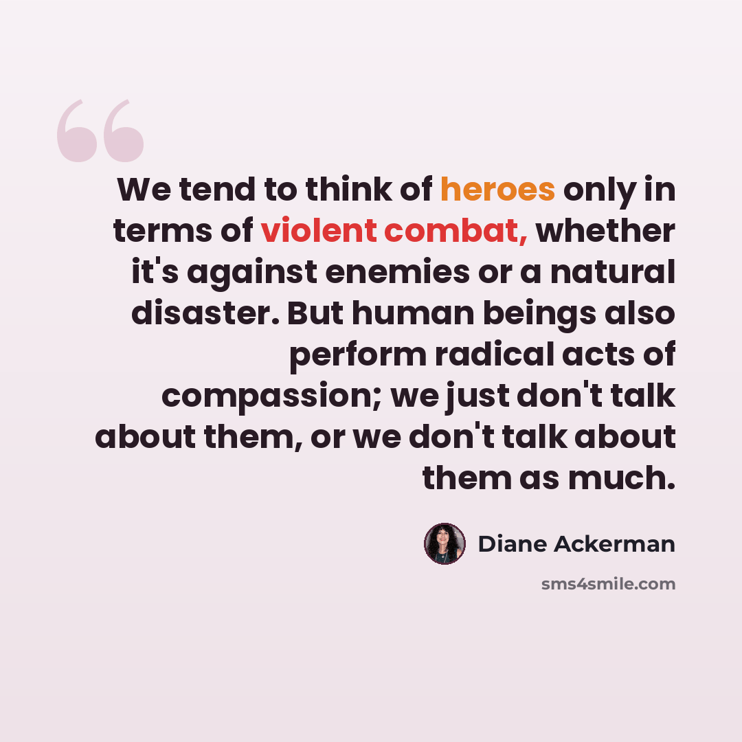 “We tend to think of heroes only in terms of violent combat, whether it's against enemies or a natural disaster. But human beings also perform radical acts of compassion; we just don't talk about them, or we don't talk about them as much.” quote by Diane Ackerman
