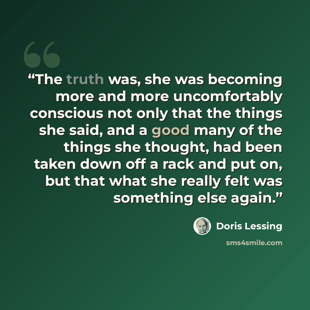 “The truth was, she was becoming more and more uncomfortably conscious not only that the things she said, and a good many of the things she thought, had been taken down off a rack and put on, but that what she really felt was something else again.” quote by Doris Lessing
