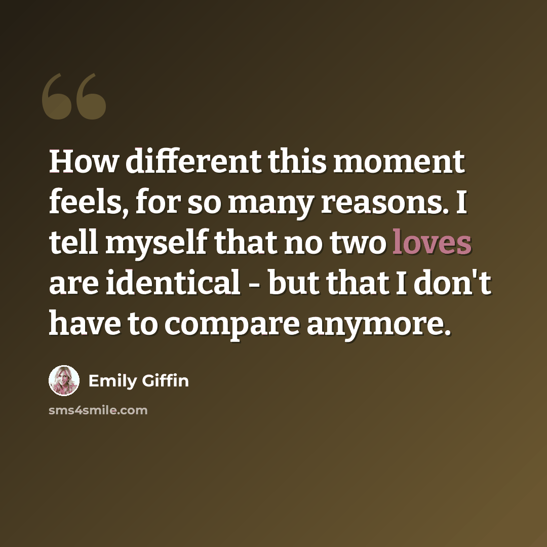 “How different this moment feels, for so many reasons. I tell myself that no two loves are identical - but that I don't have to compare anymore.” quote by Emily Giffin
