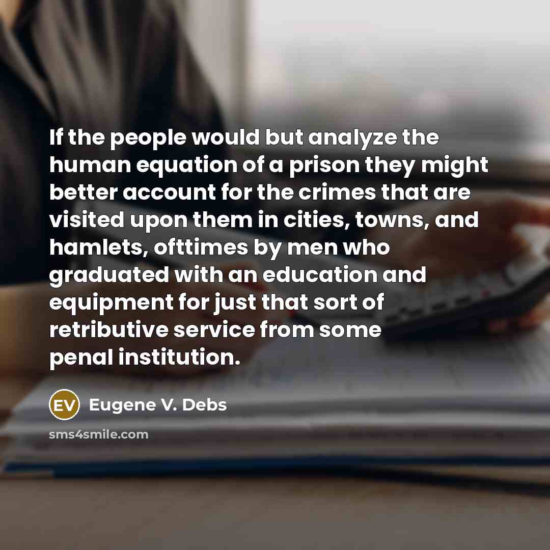 “If the people would but analyze the human equation of a prison they might better account for the crimes that are visited upon them in cities, towns, and hamlets, ofttimes by men who graduated with an education and equipment for just that sort of retributive service from some penal institution.” quote by Eugene V. Debs