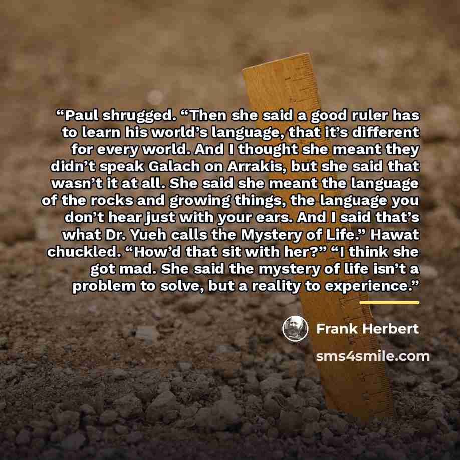 “Paul shrugged. “Then she said a good ruler has to learn his world’s language, that it’s different for every world. And I thought she meant they didn’t speak Galach on Arrakis, but she said that wasn’t it at all. She said she meant the language of the rocks and growing things, the language you…” quote by Frank Herbert