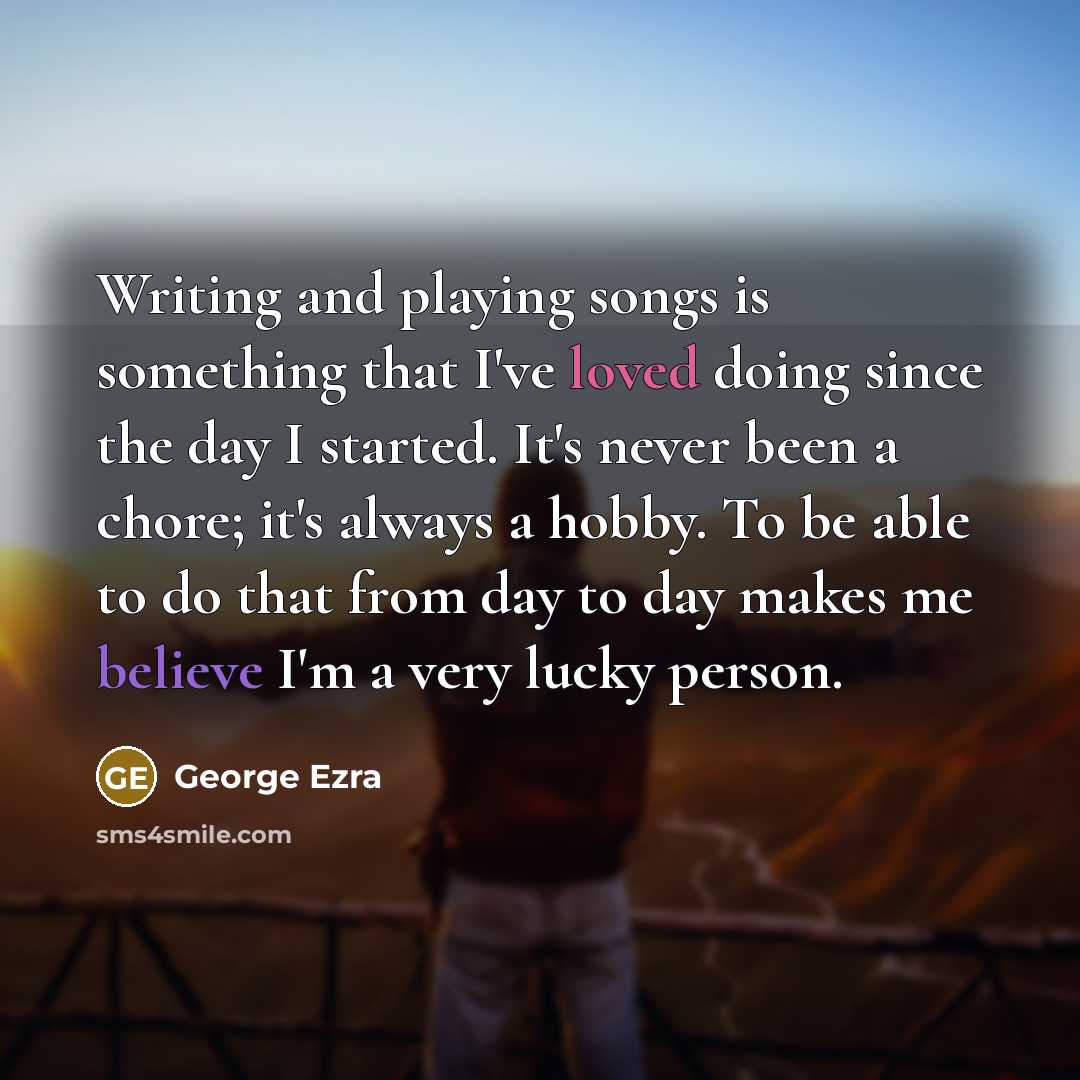 “Writing and playing songs is something that I've loved doing since the day I started. It's never been a chore; it's always a hobby. To be able to do that from day to day makes me believe I'm a very lucky person.” quote by George Ezra