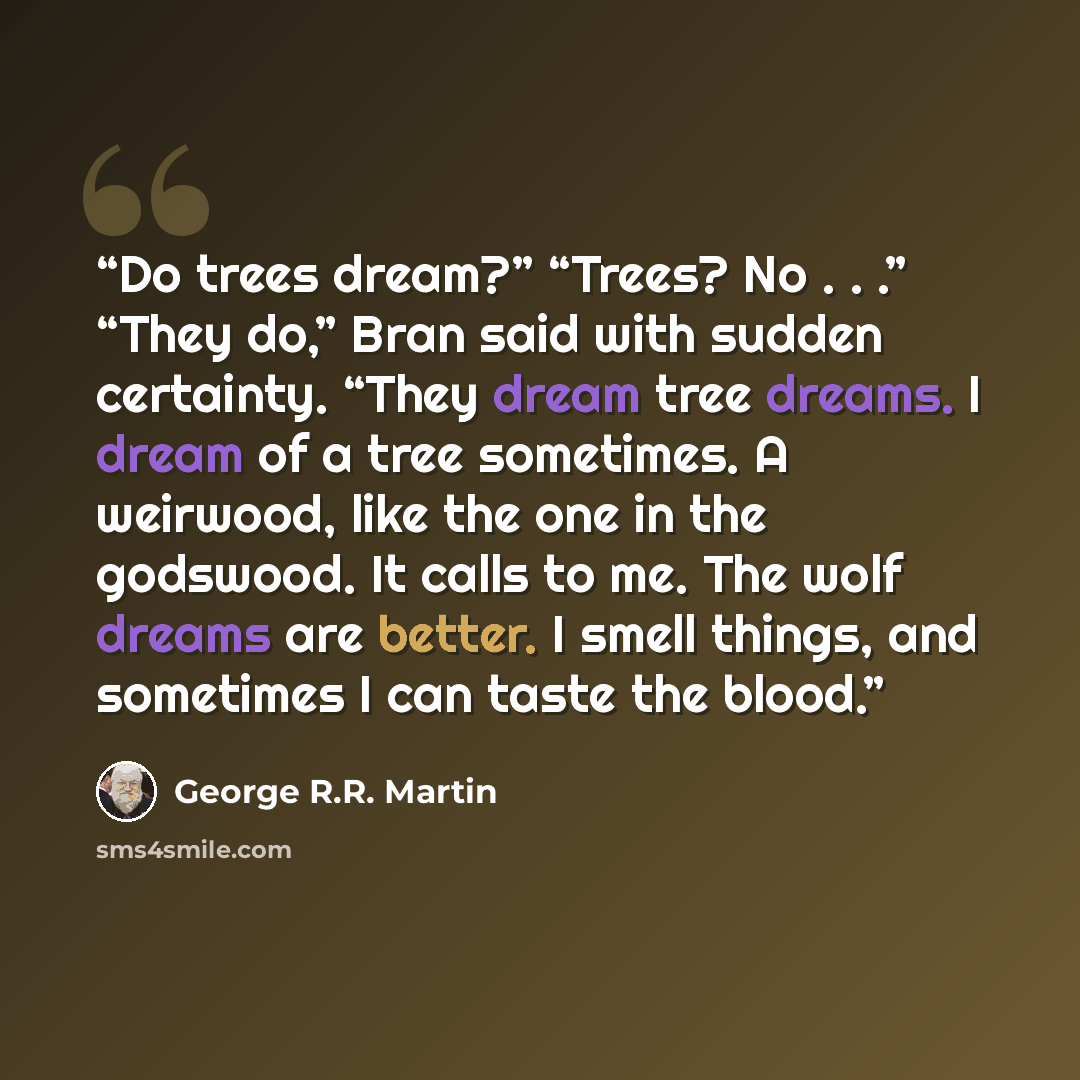 “Do trees dream?” “Trees? No . . .” “They do,” Bran said with sudden certainty. “They dream tree dreams. I dream of a tree sometimes. A weirwood, like the one in the godswood. It calls to me. The wolf dreams are better. I smell things, and sometimes I can taste the blood.” quote by George R.R. Martin