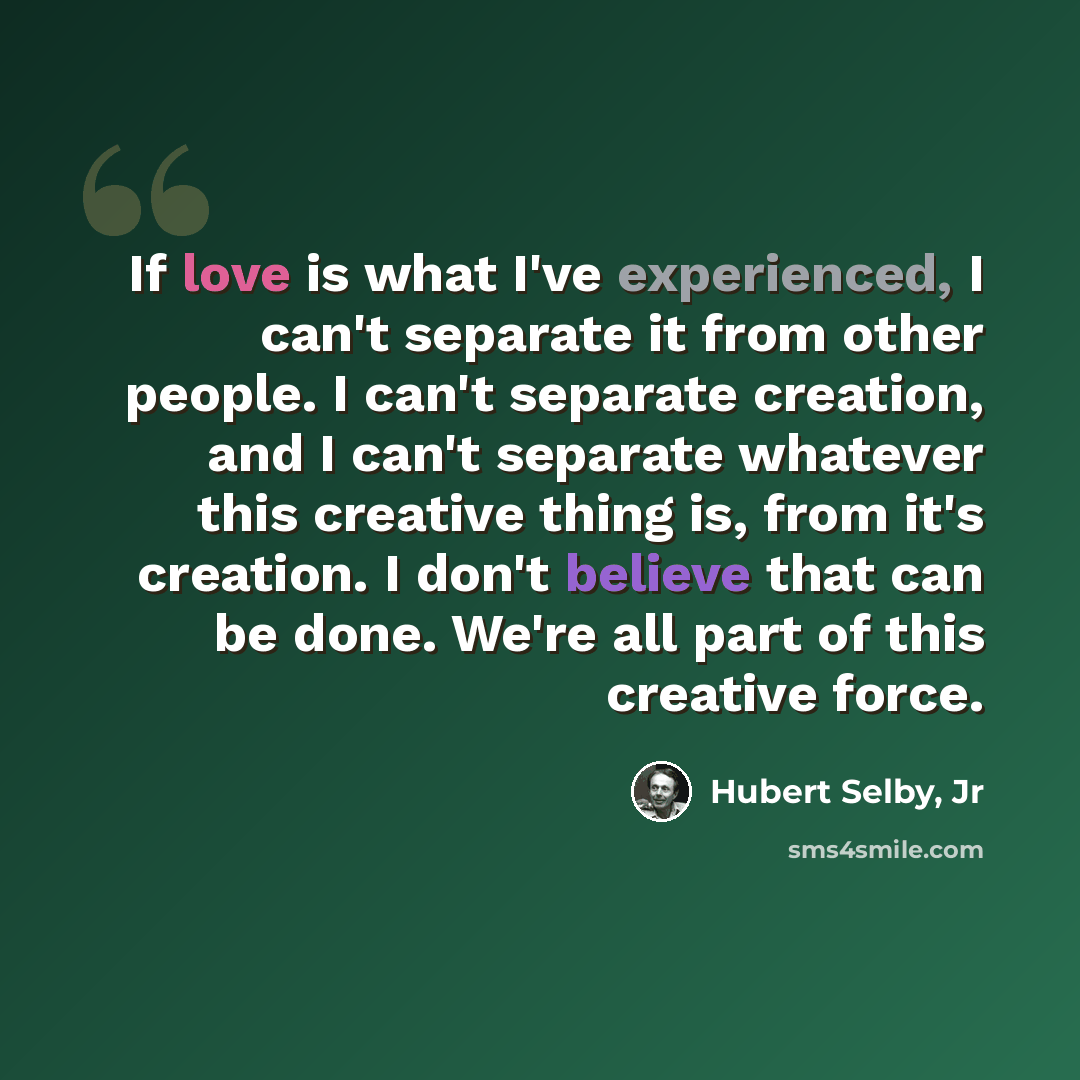 “If love is what I've experienced, I can't separate it from other people. I can't separate creation, and I can't separate whatever this creative thing is, from it's creation. I don't believe that can be done. We're all part of this creative force.” quote by Hubert Selby, Jr