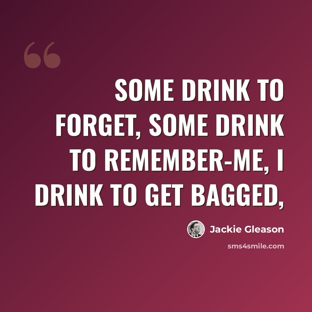 “Some drink to forget, some drink to remember-me, I drink to get bagged,” quote by Jackie Gleason