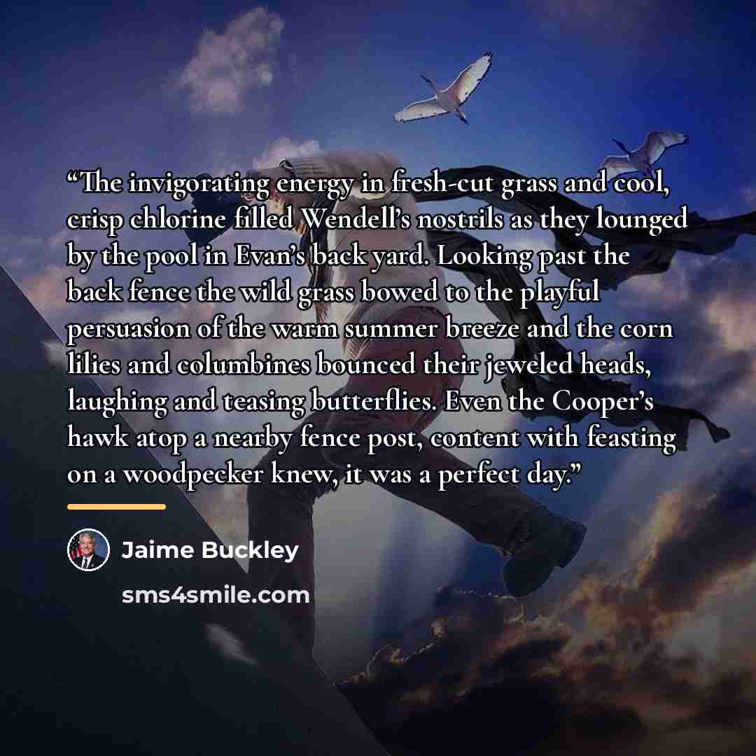 “The invigorating energy in fresh-cut grass and cool, crisp chlorine filled Wendell’s nostrils as they lounged by the pool in Evan’s back yard. Looking past the back fence the wild grass bowed to the playful persuasion of the warm summer breeze and the corn lilies and columbines bounced their…” quote by Jaime Buckley