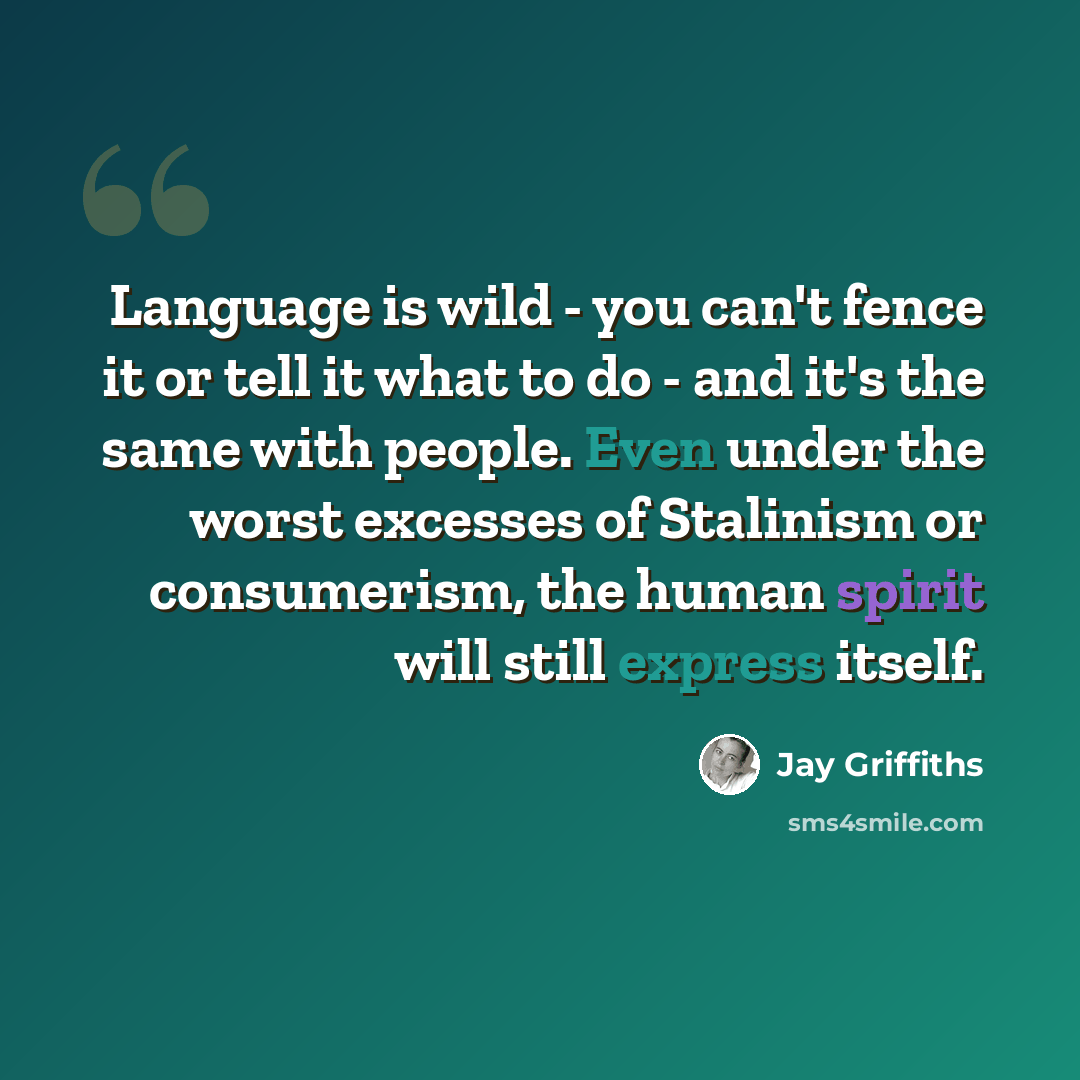 “Language is wild - you can't fence it or tell it what to do - and it's the same with people. Even under the worst excesses of Stalinism or consumerism, the human spirit will still express itself.” quote by Jay Griffiths
