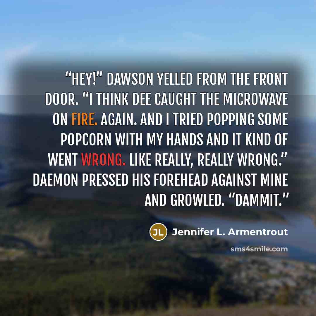 “Hey!” Dawson yelled from the front door. “I think Dee caught the microwave on fire. Again. And I tried popping some popcorn with my hands and it kind of went wrong. Like really, really wrong.” Daemon pressed his forehead against mine and growled. “Dammit.” quote by Jennifer L. Armentrout