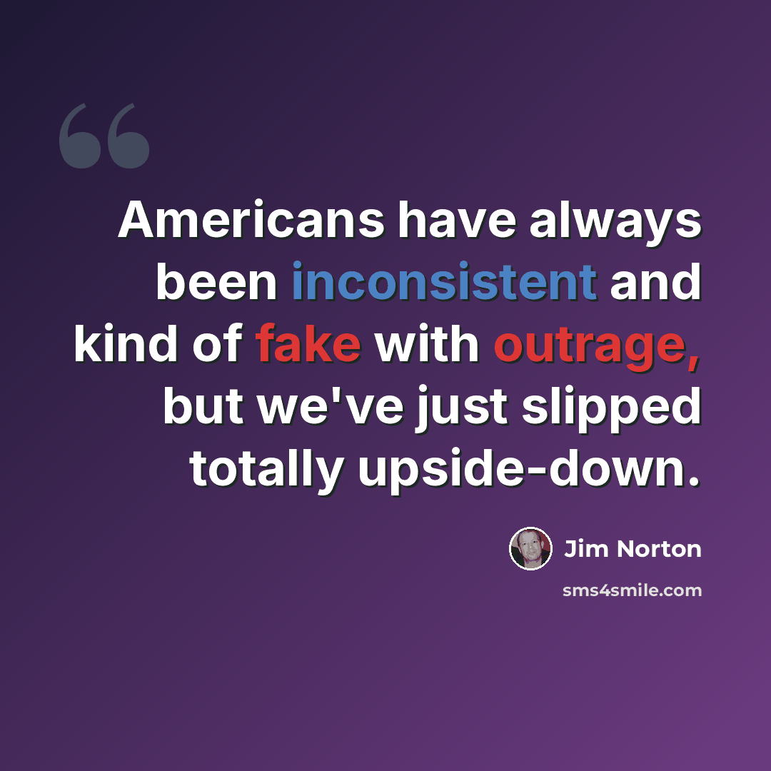 “Americans have always been inconsistent and kind of fake with outrage, but we've just slipped totally upside-down.” quote by Jim Norton