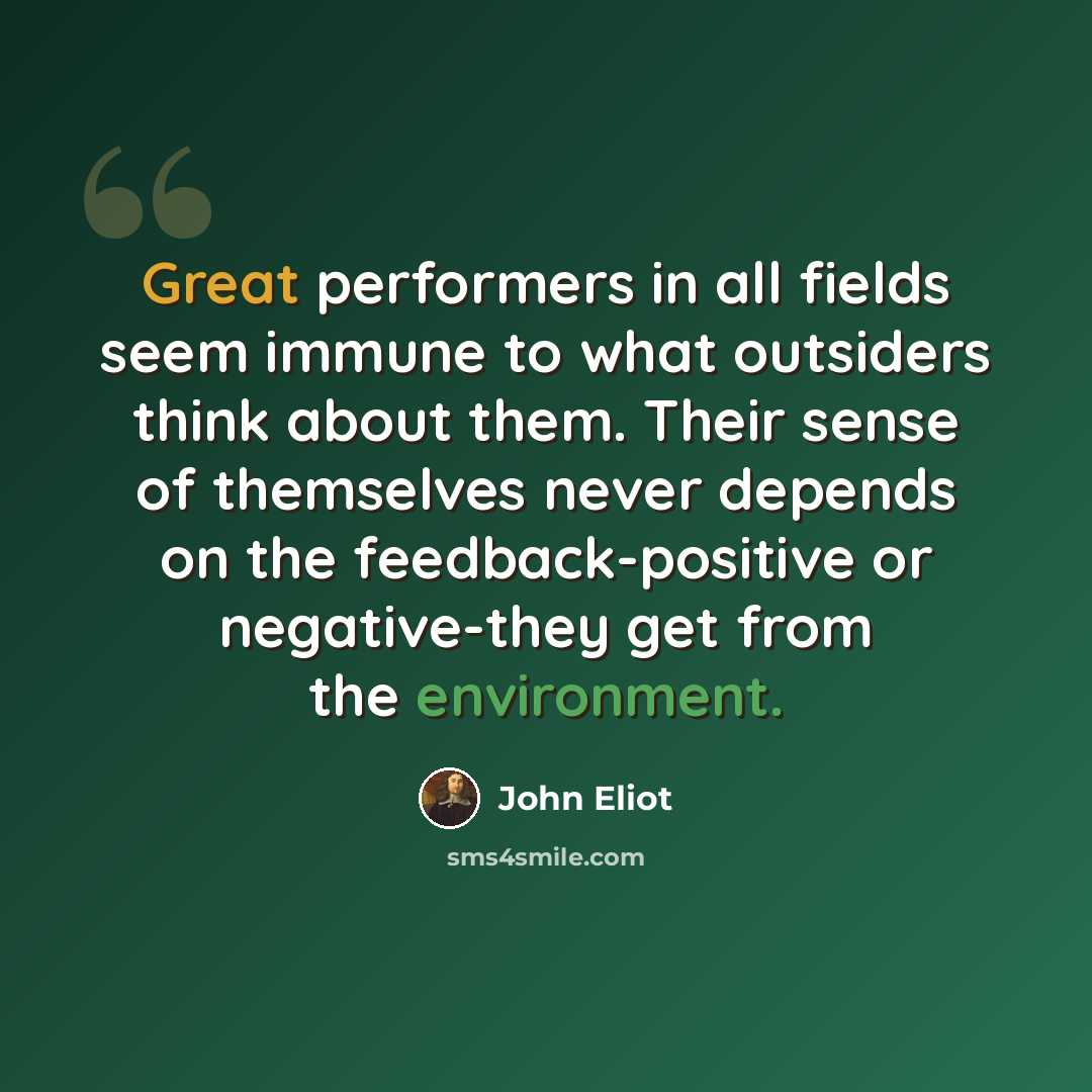 “Great performers in all fields seem immune to what outsiders think about them. Their sense of themselves never depends on the feedback-positive or negative-they get from the environment.” quote by John Eliot
