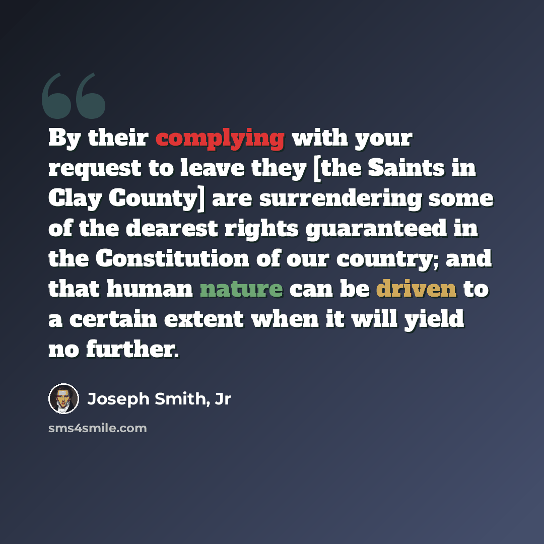 “By their complying with your request to leave they [the Saints in Clay County] are surrendering some of the dearest rights guaranteed in the Constitution of our country; and that human nature can be driven to a certain extent when it will yield no further.” quote by Joseph Smith, Jr
