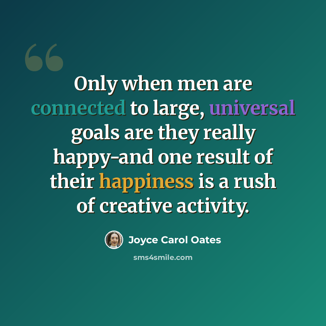 “Only when men are connected to large, universal goals are they really happy-and one result of their happiness is a rush of creative activity.” quote by Joyce Carol Oates