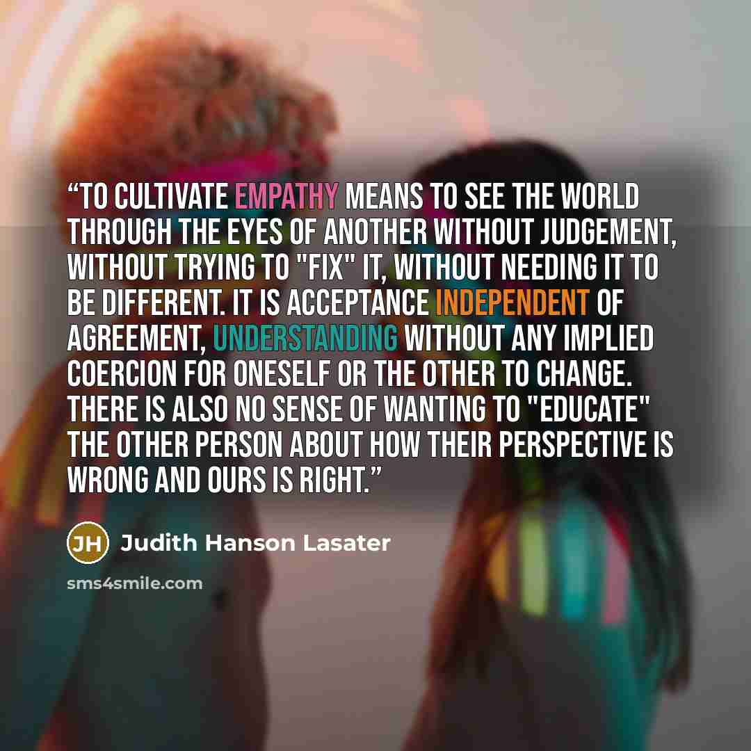 “To cultivate empathy means to see the world through the eyes of another without judgement, without trying to "fix" it, without needing it to be different. It is acceptance independent of agreement, understanding without any implied coercion for oneself or the other to change. There is also no…” quote by Judith Hanson Lasater