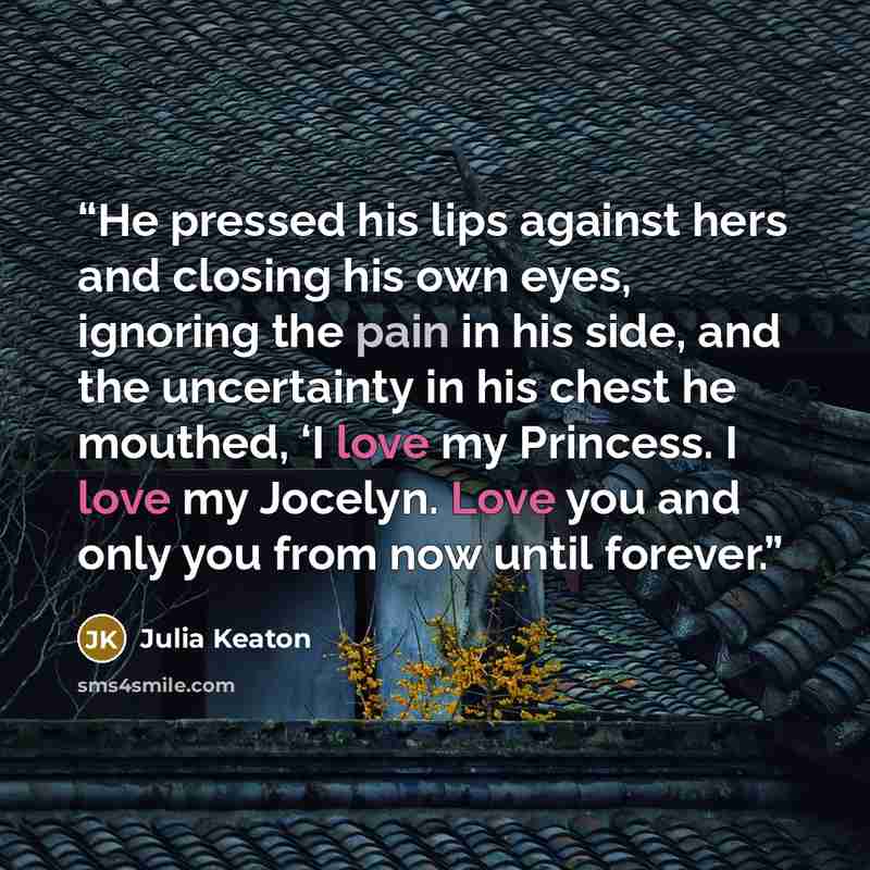 “He pressed his lips against hers and closing his own eyes, ignoring the pain in his side, and the uncertainty in his chest he mouthed, ‘I love my Princess. I love my Jocelyn. Love you and only you from now until forever.” quote by Julia Keaton