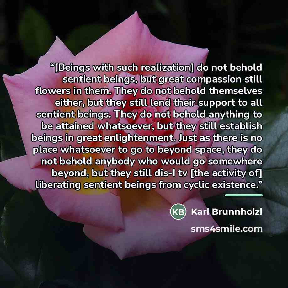 “[Beings with such realization] do not behold sentient beings, but great compassion still flowers in them. They do not behold themselves either, but they still lend their support to all sentient beings. They do not behold anything to be attained whatsoever, but they still establish beings in great…” quote by Karl Brunnholzl