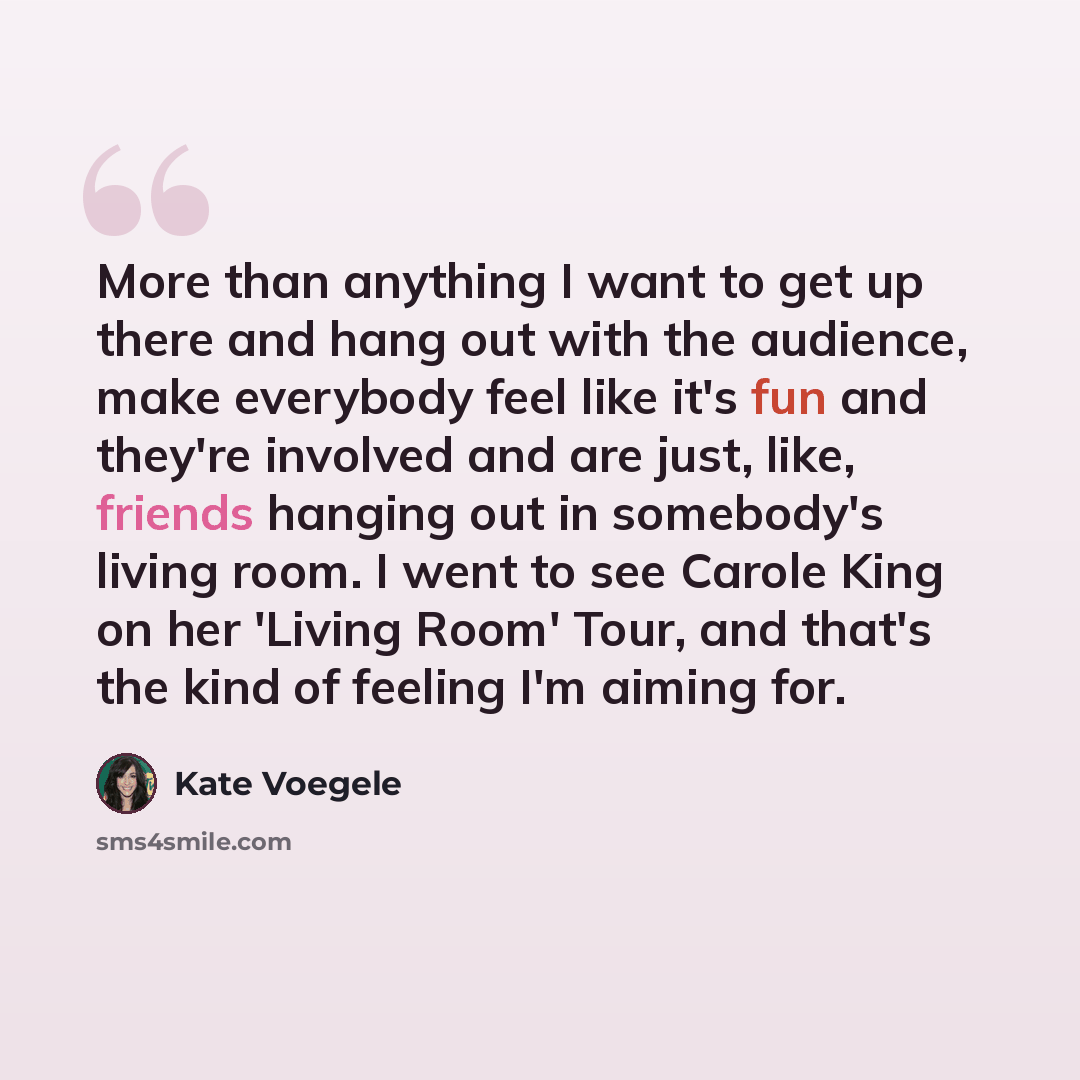 “More than anything I want to get up there and hang out with the audience, make everybody feel like it's fun and they're involved and are just, like, friends hanging out in somebody's living room. I went to see Carole King on her 'Living Room' Tour, and that's the kind of feeling I'm aiming for.” quote by Kate Voegele