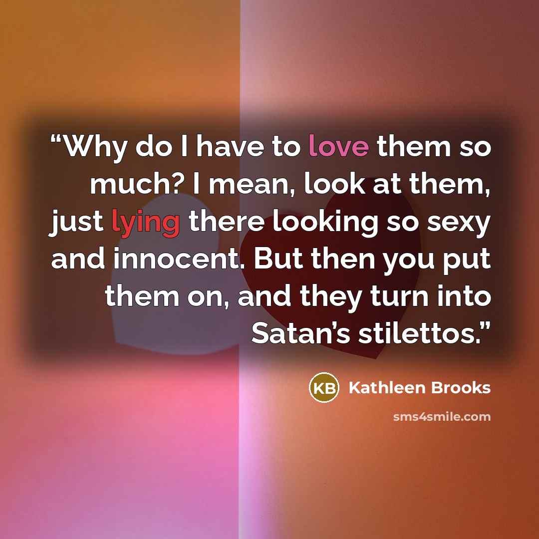 “Why do I have to love them so much? I mean, look at them, just lying there looking so sexy and innocent. But then you put them on, and they turn into Satan’s stilettos.” quote by Kathleen Brooks