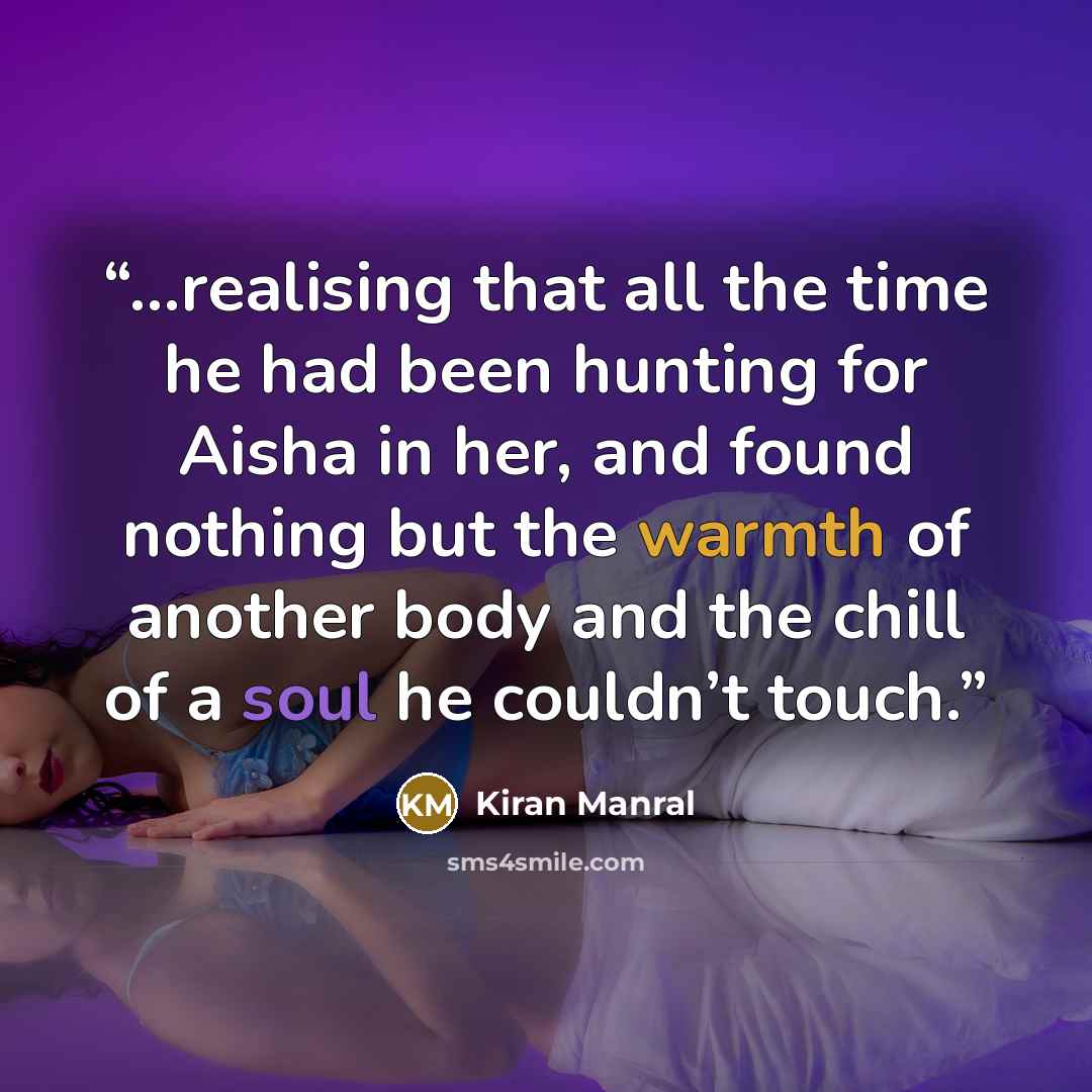 “...realising that all the time he had been hunting for Aisha in her, and found nothing but the warmth of another body and the chill of a soul he couldn’t touch.” quote by Kiran Manral