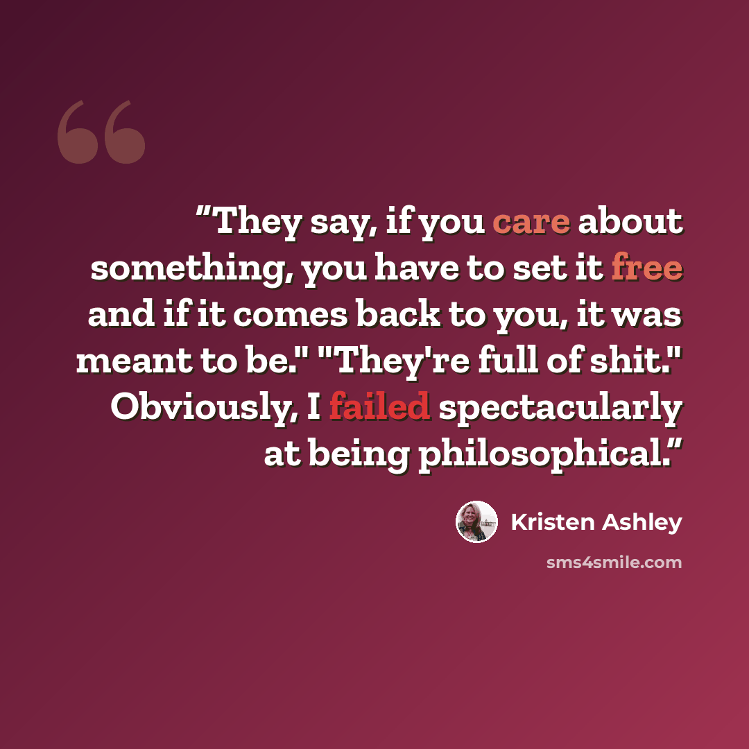 “They say, if you care about something, you have to set it free and if it comes back to you, it was meant to be." "They're full of shit." Obviously, I failed spectacularly at being philosophical.” quote by Kristen Ashley
