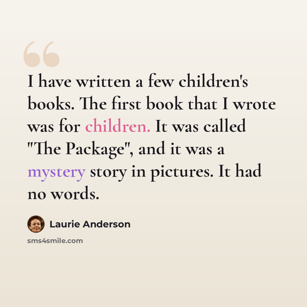 “I have written a few children's books. The first book that I wrote was for children. It was called "The Package", and it was a mystery story in pictures. It had no words.” quote by Laurie Anderson
