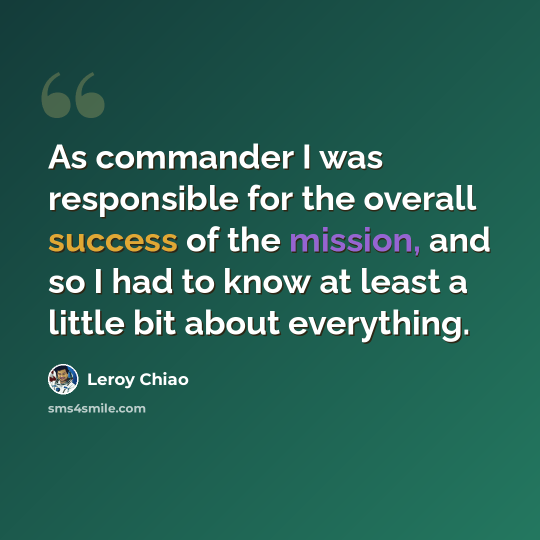 “As commander I was responsible for the overall success of the mission, and so I had to know at least a little bit about everything.” quote by Leroy Chiao