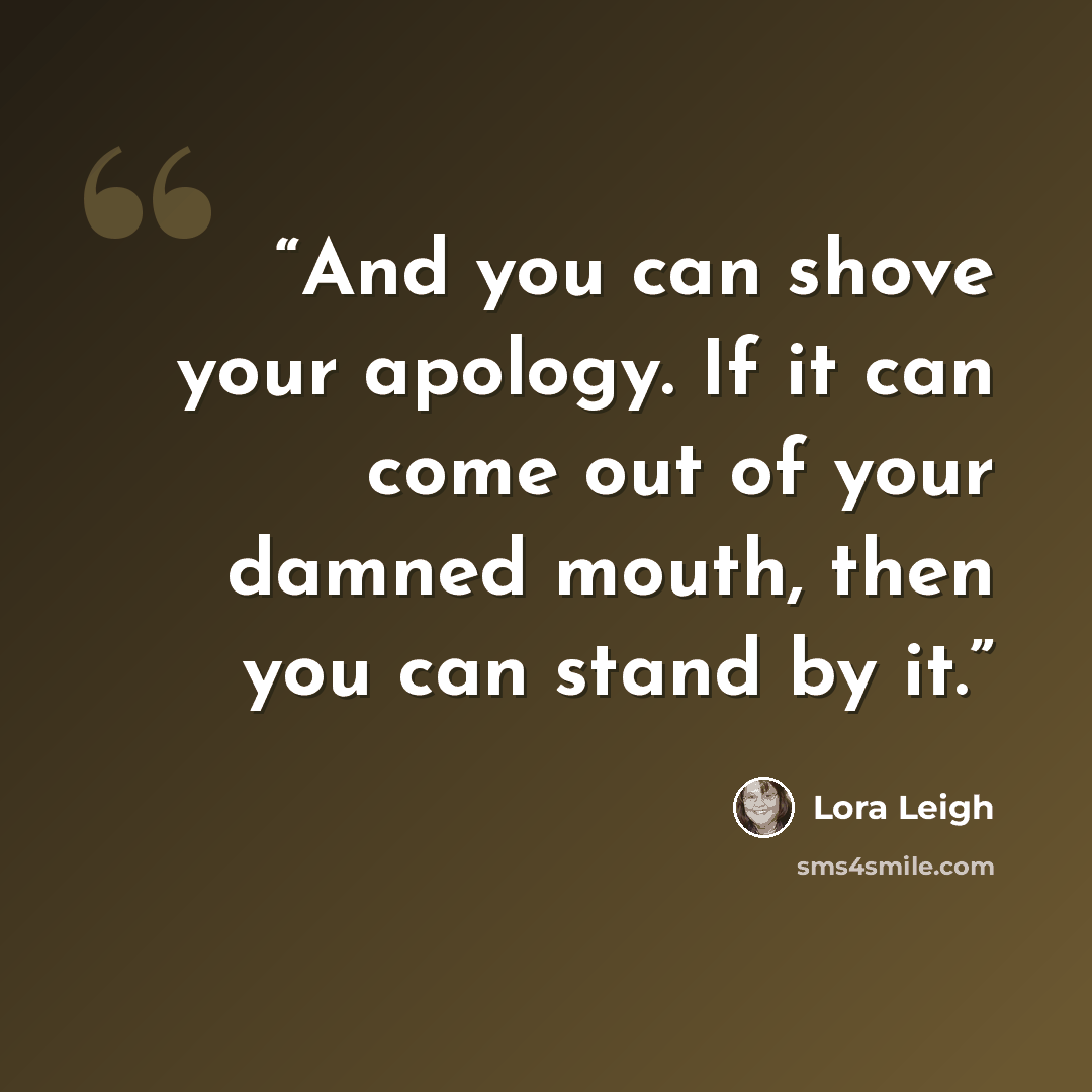 “And you can shove your apology. If it can come out of your damned mouth, then you can stand by it.” quote by Lora Leigh
