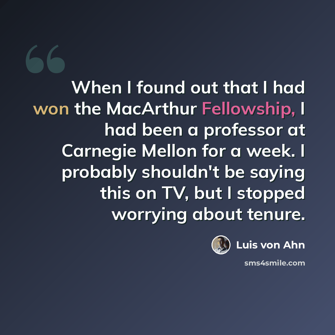 “When I found out that I had won the MacArthur Fellowship, I had been a professor at Carnegie Mellon for a week. I probably shouldn't be saying this on TV, but I stopped worrying about tenure.” quote by Luis von Ahn