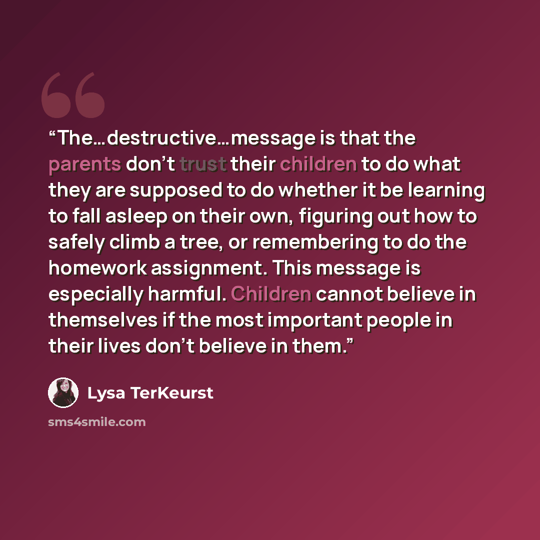 “The…destructive…message is that the parents don’t trust their children to do what they are supposed to do whether it be learning to fall asleep on their own, figuring out how to safely climb a tree, or remembering to do the homework assignment. This message is especially harmful. Children cannot…” quote by Lysa TerKeurst