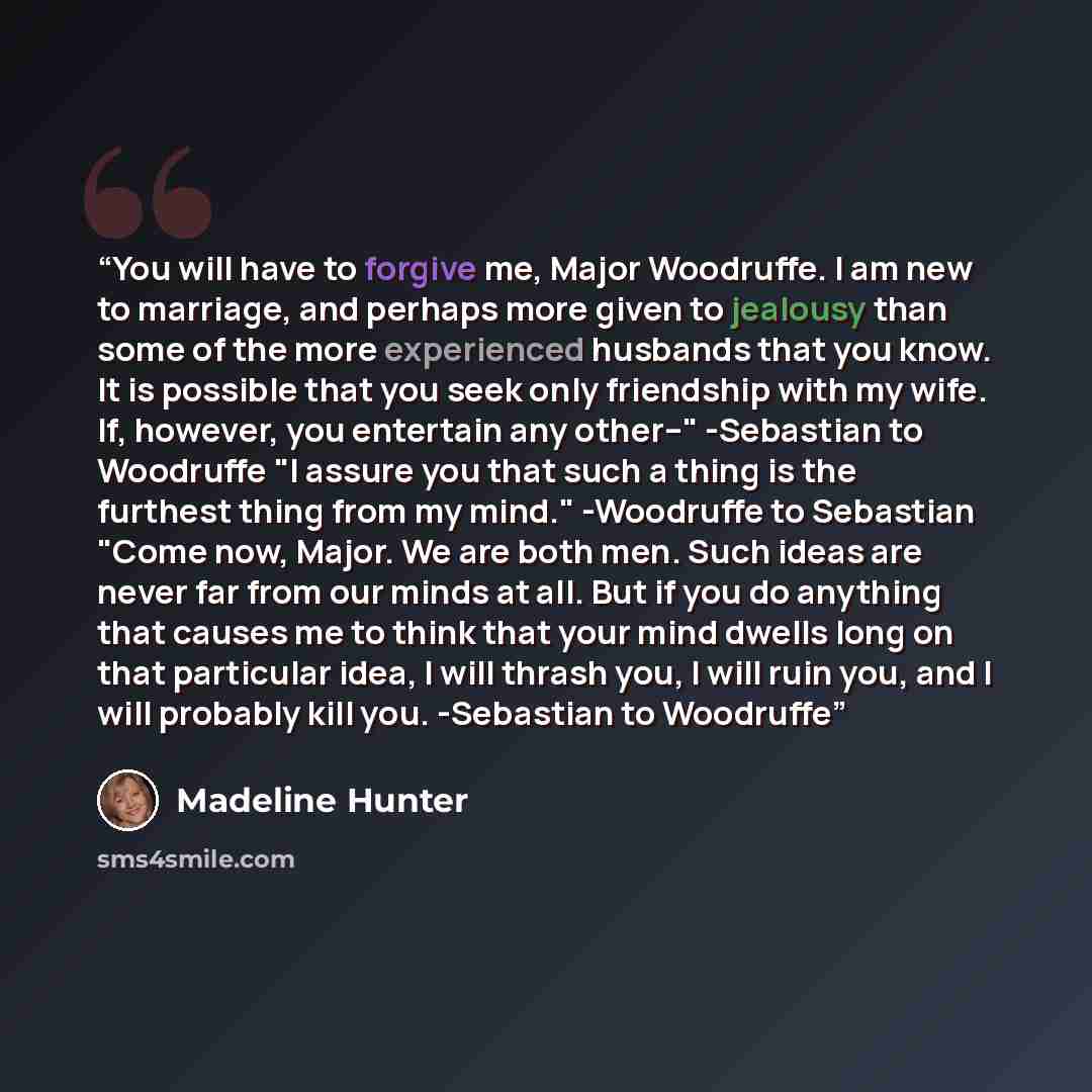 “You will have to forgive me, Major Woodruffe. I am new to marriage, and perhaps more given to jealousy than some of the more experienced husbands that you know. It is possible that you seek only friendship with my wife. If, however, you entertain any other--" -Sebastian to Woodruffe "I assure you…” quote by Madeline Hunter