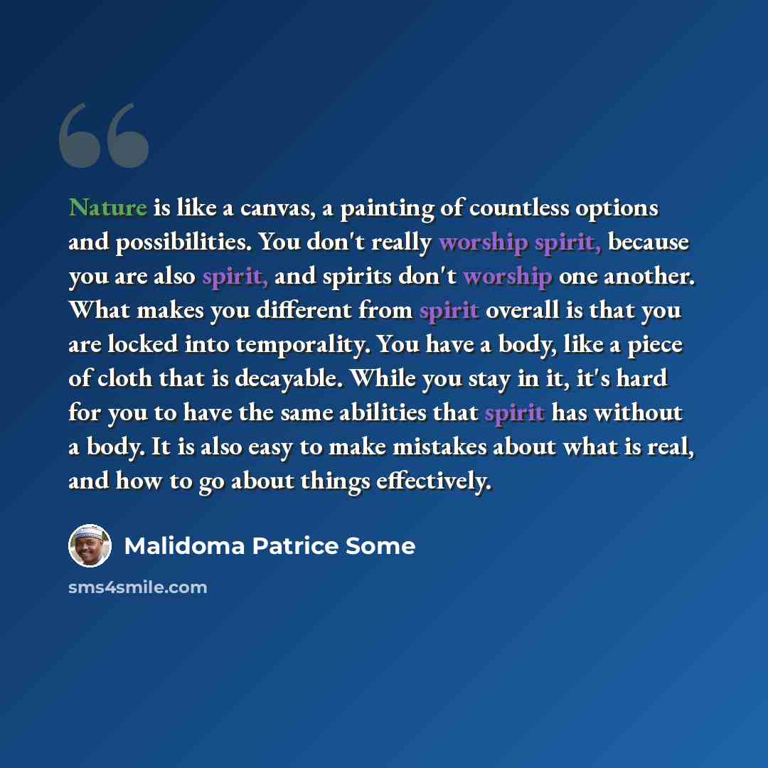 “Nature is like a canvas, a painting of countless options and possibilities. You don't really worship spirit, because you are also spirit, and spirits don't worship one another. What makes you different from spirit overall is that you are locked into temporality. You have a body, like a piece of…” quote by Malidoma Patrice Some