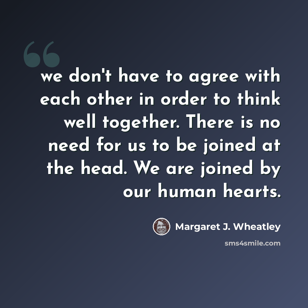 “we don't have to agree with each other in order to think well together. There is no need for us to be joined at the head. We are joined by our human hearts.” quote by Margaret J. Wheatley