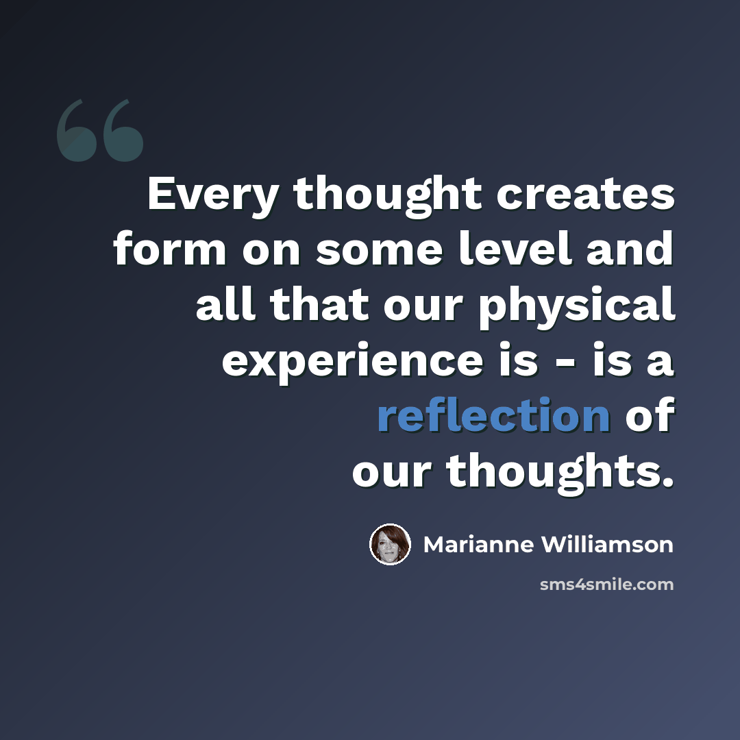 “Every thought creates form on some level and all that our physical experience is - is a reflection of our thoughts.” quote by Marianne Williamson