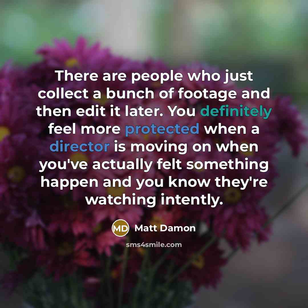 “There are people who just collect a bunch of footage and then edit it later. You definitely feel more protected when a director is moving on when you've actually felt something happen and you know they're watching intently.” quote by Matt Damon