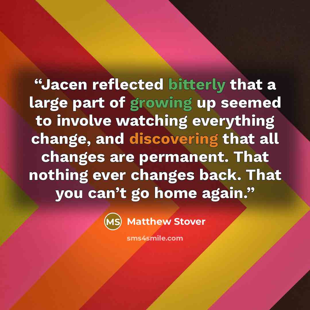 “Jacen reflected bitterly that a large part of growing up seemed to involve watching everything change, and discovering that all changes are permanent. That nothing ever changes back. That you can’t go home again.” quote by Matthew Stover