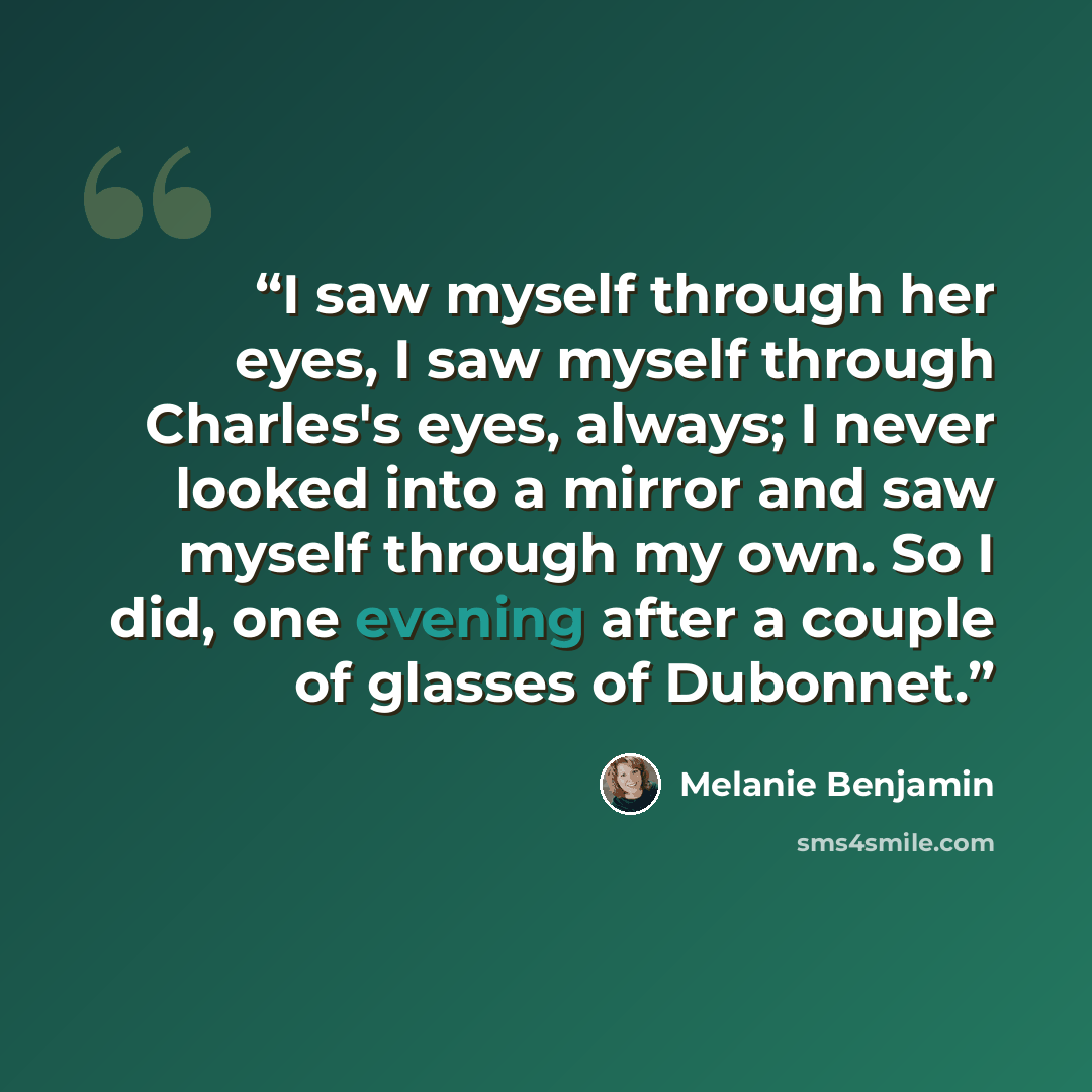 “I saw myself through her eyes, I saw myself through Charles's eyes, always; I never looked into a mirror and saw myself through my own. So I did, one evening after a couple of glasses of Dubonnet.” quote by Melanie Benjamin