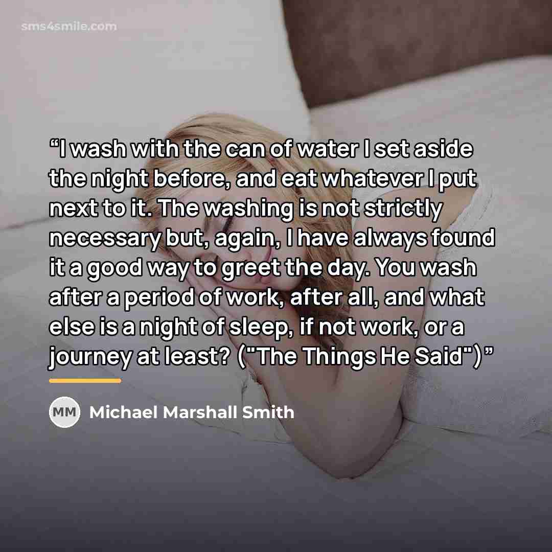“I wash with the can of water I set aside the night before, and eat whatever I put next to it. The washing is not strictly necessary but, again, I have always found it a good way to greet the day. You wash after a period of work, after all, and what else is a night of sleep, if not work, or a…” quote by Michael Marshall Smith
