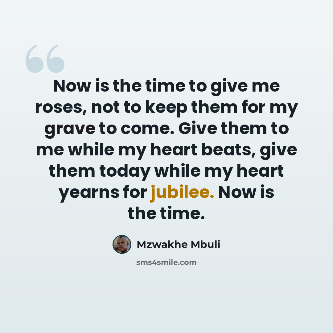 “Now is the time to give me roses, not to keep them for my grave to come. Give them to me while my heart beats, give them today while my heart yearns for jubilee. Now is the time.” quote by Mzwakhe Mbuli